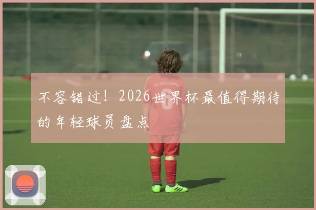 不容错过！2026世界杯最值得期待的年轻球员盘点